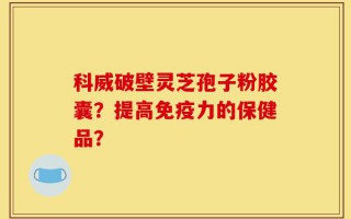 科威破壁灵芝孢子粉胶囊？提高免疫力的保健品？