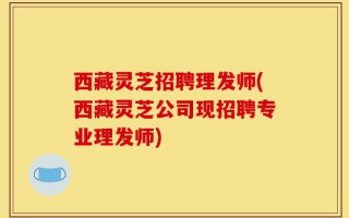 西藏灵芝招聘理发师(西藏灵芝公司现招聘专业理发师)