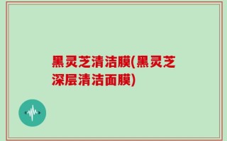 黑灵芝清洁膜(黑灵芝深层清洁面膜)
