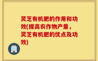 灵芝有机肥的作用和功效(提高农作物产量，灵芝有机肥的优点及功效)