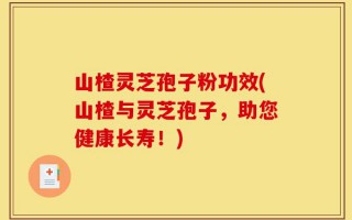 山楂灵芝孢子粉功效(山楂与灵芝孢子，助您健康长寿！)