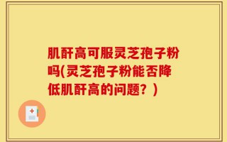 肌酐高可服灵芝孢子粉吗(灵芝孢子粉能否降低肌酐高的问题？)