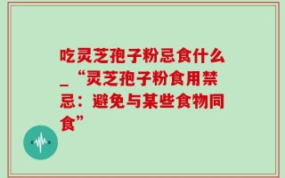 吃灵芝孢子粉忌食什么_“灵芝孢子粉食用禁忌：避免与某些食物同食”