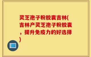 灵芝孢子粉胶囊吉林(吉林产灵芝孢子粉胶囊，提升免疫力的好选择)