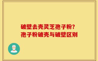 破壁去壳灵芝孢子粉？孢子粉破壳与破壁区别