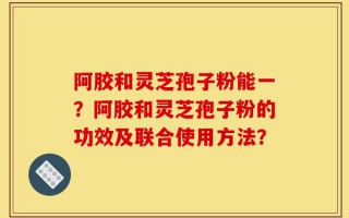 阿胶和灵芝孢子粉能一？阿胶和灵芝孢子粉的功效及联合使用方法？