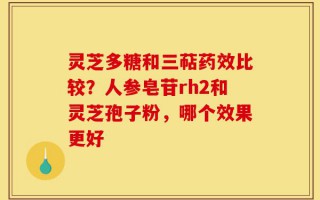 灵芝多糖和三萜药效比较？人参皂苷rh2和灵芝孢子粉，哪个效果更好