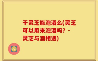 干灵芝能泡酒么(灵芝可以用来泡酒吗？- 灵芝与酒相遇)
