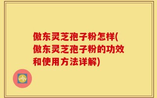 傲东灵芝孢子粉怎样(傲东灵芝孢子粉的功效和使用方法详解)
