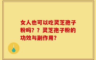 女人也可以吃灵芝孢子粉吗？？灵芝孢子粉的功效与副作用？