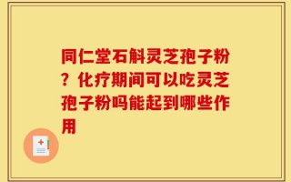 同仁堂石斛灵芝孢子粉？化疗期间可以吃灵芝孢子粉吗能起到哪些作用