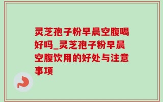 灵芝孢子粉早晨空腹喝好吗_灵芝孢子粉早晨空腹饮用的好处与注意事项