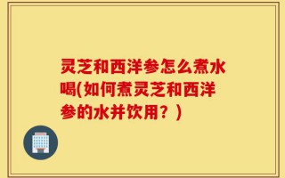 灵芝和西洋参怎么煮水喝(如何煮灵芝和西洋参的水并饮用？)