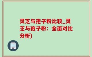 灵芝与孢子粉比较_灵芝与孢子粉：全面对比分析)