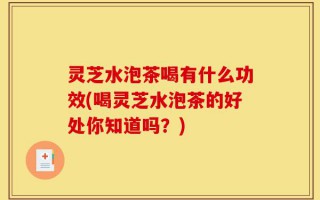 灵芝水泡茶喝有什么功效(喝灵芝水泡茶的好处你知道吗？)