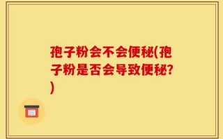 孢子粉会不会便秘(孢子粉是否会导致便秘？)