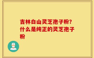 吉林白山灵芝孢子粉？什么是纯正的灵芝孢子粉