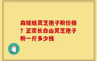 森娃娃灵芝孢子粉价格？正宗长白山灵芝孢子粉一斤多少钱