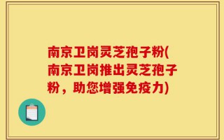 南京卫岗灵芝孢子粉(南京卫岗推出灵芝孢子粉，助您增强免疫力)