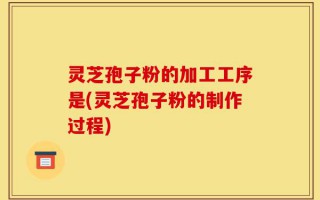 灵芝孢子粉的加工工序是(灵芝孢子粉的制作过程)