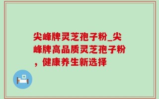 尖峰牌灵芝孢子粉_尖峰牌高品质灵芝孢子粉，健康养生新选择