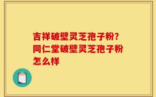 吉祥破壁灵芝孢子粉？同仁堂破壁灵芝孢子粉怎么样