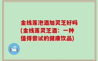 金线莲泡酒加灵芝好吗(金线莲灵芝酒：一种值得尝试的健康饮品)