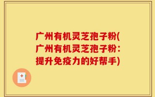 广州有机灵芝孢子粉(广州有机灵芝孢子粉：提升免疫力的好帮手)