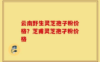 云南野生灵芝孢子粉价格？芝甫灵芝孢孑粉价格