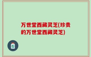 万世堂西藏灵芝(珍贵的万世堂西藏灵芝)