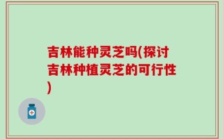 吉林能种灵芝吗(探讨吉林种植灵芝的可行性)