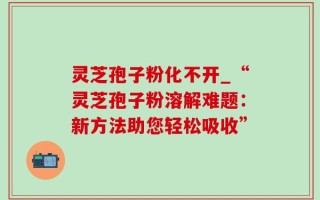 灵芝孢子粉化不开_“灵芝孢子粉溶解难题：新方法助您轻松吸收”