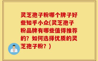 灵芝孢子粉哪个牌子好些知乎小众(灵芝孢子粉品牌有哪些值得推荐的？如何选择优质的灵芝孢子粉？)