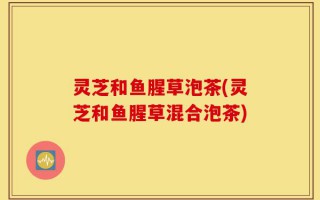 灵芝和鱼腥草泡茶(灵芝和鱼腥草混合泡茶)