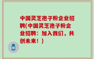 中国灵芝孢子粉企业招聘(中国灵芝孢子粉企业招聘：加入我们，共创未来！)