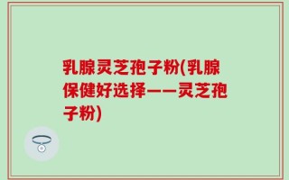 乳腺灵芝孢子粉(乳腺保健好选择——灵芝孢子粉)