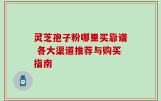 灵芝孢子粉哪里买靠谱 各大渠道推荐与购买指南