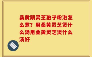 桑黄跟灵芝孢子粉泡怎么煮？用桑黄灵芝煲什么汤用桑黄灵芝煲什么汤好