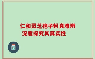 仁和灵芝孢子粉真难辨 深度探究其真实性