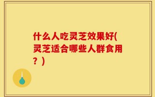 什么人吃灵芝效果好(灵芝适合哪些人群食用？)