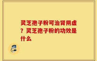 灵芝孢子粉可治肾阴虚？灵芝孢子粉的功效是什么