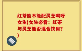 红茶能不能配灵芝喝呀女生(女生必看：红茶与灵芝能否混合饮用？)