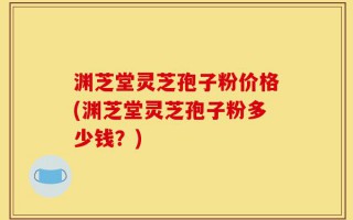 渊芝堂灵芝孢子粉价格(渊芝堂灵芝孢子粉多少钱？)