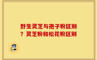野生灵芝与孢子粉区别？灵芝粉和松花粉区别