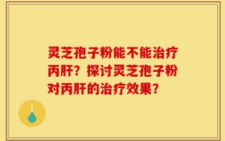灵芝孢子粉能不能治疗丙肝？探讨灵芝孢子粉对丙肝的治疗效果？