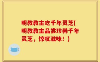 明教教主吃千年灵芝(明教教主品尝珍稀千年灵芝，惊叹滋味！)