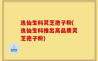 逸仙生科灵芝孢子粉(逸仙生科推出高品质灵芝孢子粉)