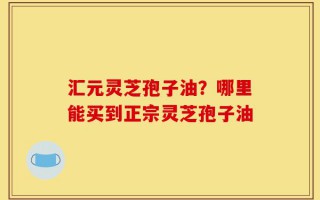汇元灵芝孢子油？哪里能买到正宗灵芝孢子油