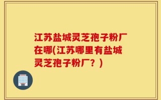 江苏盐城灵芝孢子粉厂在哪(江苏哪里有盐城灵芝孢子粉厂？)
