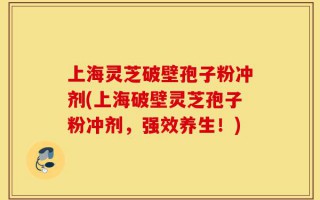 上海灵芝破壁孢子粉冲剂(上海破壁灵芝孢子粉冲剂，强效养生！)